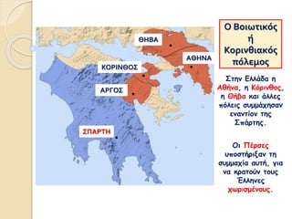 Ο Βοιωτικός
ή
Κορινθιακός
πόλεμος
Στην Ελλάδα η
Αθήνα, η Κόρινθος,
η Θήβα και άλλες
πόλεις συμμάχησαν
εναντίον της
Σπάρτης.
Οι Πέρσες
υποστήριξαν τη
συμμαχία αυτή, για
να κρατούν τους
Έλληνες
χωρισμένους.
ΣΠΑΡΤΗ
ΑΡΓΟΣ
ΚΟΡΙΝΘΟΣ
ΘΗΒΑ
ΑΘΗΝΑ
 