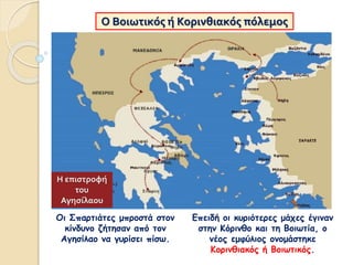 Ο Βοιωτικός ή Κορινθιακός πόλεμος
Οι Σπαρτιάτες μπροστά στον
κίνδυνο ζήτησαν από τον
Αγησίλαο να γυρίσει πίσω.
Επειδή οι κυριότερες μάχες έγιναν
στην Κόρινθο και τη Βοιωτία, ο
νέος εμφύλιος ονομάστηκε
Κορινθιακός ή Βοιωτικός.
Η επιστροφή
του
Αγησίλαου
 