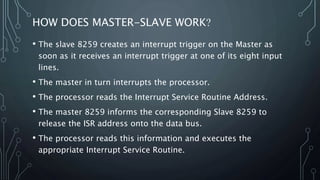 HOW DOES MASTER-SLAVE WORK?
• The slave 8259 creates an interrupt trigger on the Master as
soon as it receives an interrupt trigger at one of its eight input
lines.
• The master in turn interrupts the processor.
• The processor reads the Interrupt Service Routine Address.
• The master 8259 informs the corresponding Slave 8259 to
release the ISR address onto the data bus.
• The processor reads this information and executes the
appropriate Interrupt Service Routine.
 