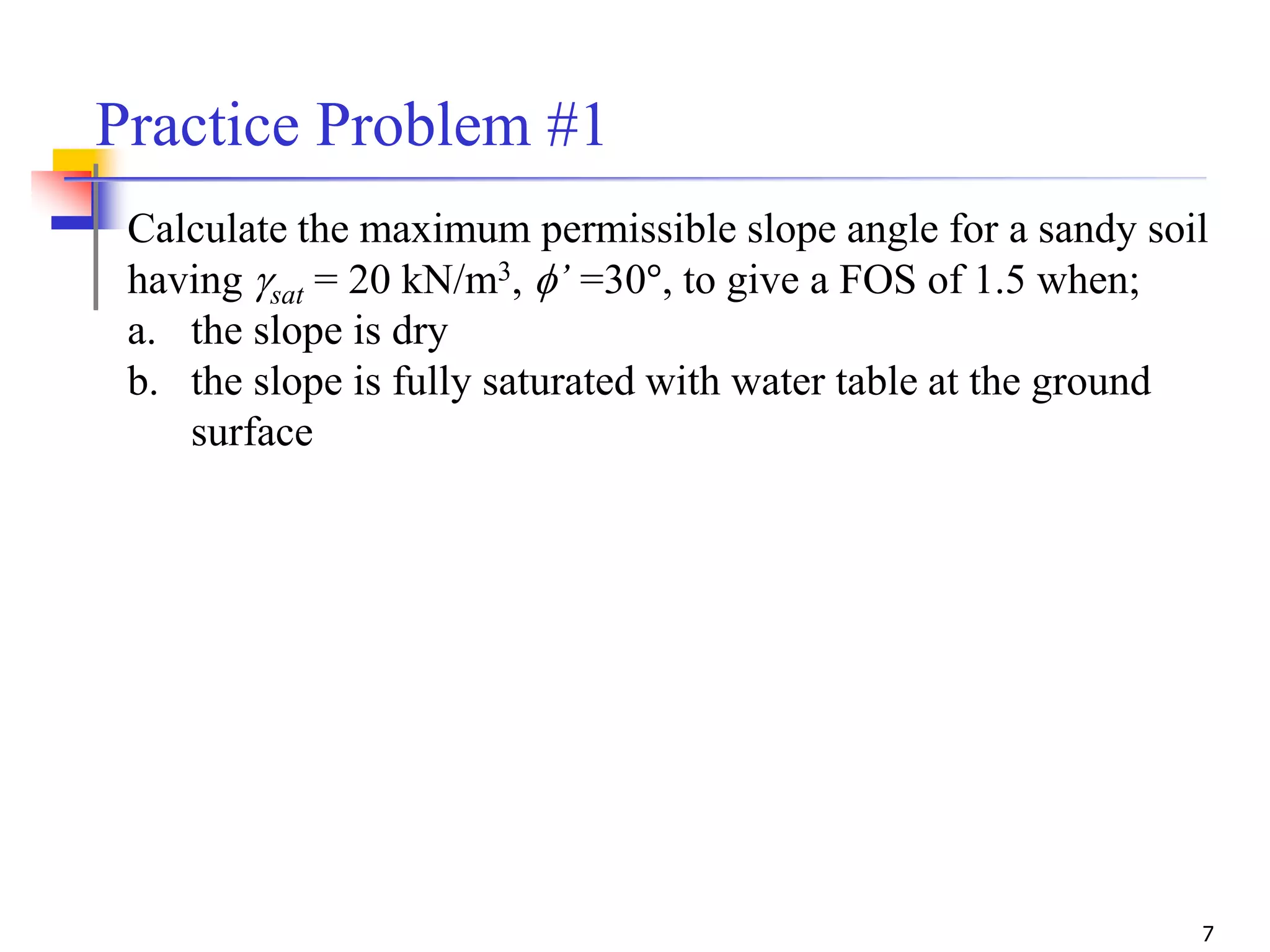 7
Practice Problem #1
Calculate the maximum permissible slope angle for a sandy soil
having gsat = 20 kN/m3, f’ =30°, to give a FOS of 1.5 when;
a. the slope is dry
b. the slope is fully saturated with water table at the ground
surface
 