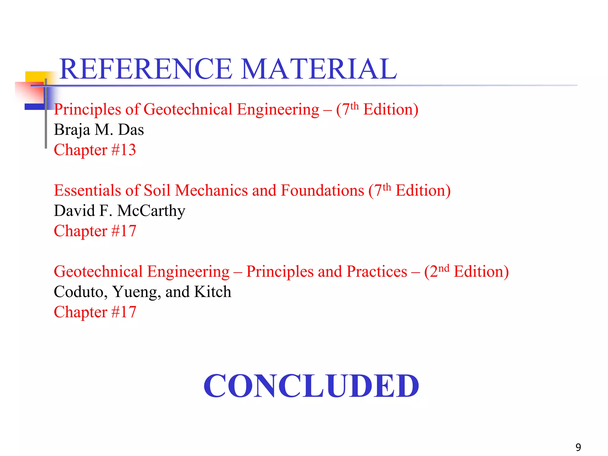 9
CONCLUDED
REFERENCE MATERIAL
Principles of Geotechnical Engineering – (7th Edition)
Braja M. Das
Chapter #13
Essentials of Soil Mechanics and Foundations (7th Edition)
David F. McCarthy
Chapter #17
Geotechnical Engineering – Principles and Practices – (2nd Edition)
Coduto, Yueng, and Kitch
Chapter #17
 