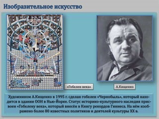 Художником А.Кищенко в 1995 г. сделан гобелен «Чернобыль», который нахо-
дится в здании ООН в Нью-Йорке. Статус историко-культурного наследия прис-
воен «Гобелену века», который внесён в Книгу рекордов Гиннеса. На нём изоб-
ражено более 80 известных политиков и деятелей культуры ХХ в.
«Гобелен века» А.Кищенко
 