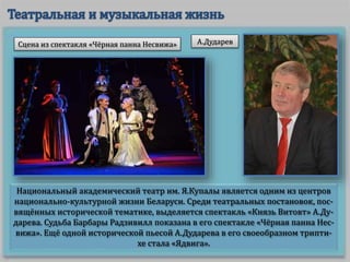 Национальный академический театр им. Я.Купалы является одним из центров
национально-культурной жизни Беларуси. Среди театральных постановок, пос-
вящённых исторической тематике, выделяется спектакль «Князь Витовт» А.Ду-
дарева. Судьба Барбары Радзивилл показана в его спектакле «Чёрная панна Нес-
вижа». Ещё одной исторической пьесой А.Дударева в его своеобразном трипти-
хе стала «Ядвига».
А.ДударевСцена из спектакля «Чёрная панна Несвижа»
 
