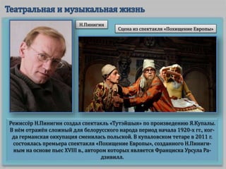 Режиссёр Н.Пинигин создал спектакль «Тутэйшыя» по произведению Я.Купалы.
В нём отражён сложный для белорусского народа период начала 1920-х гг., ког-
да германская оккупация сменилась польской. В купаловском тетаре в 2011 г.
состоялась премьера спектакля «Похищение Европы», созданного Н.Пиниги-
ным на основе пьес XVIII в., автором которых является Франциска Урсула Ра-
дзивилл.
Сцена из спектакля «Похищение Европы»
Н.Пинигин
 