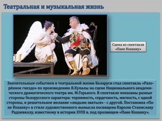 Значительным событием в театральной жизни Беларуси стал спектакль «Разо-
рённое гнездо» по произведению Я.Купалы на сцене Национального академи-
ческого драматического театра им. М.Горького. В спектакле показаны разные
стороны белорусского характера: терпимость, сердечность, мягкость, с одной
стороны, и решительное желание «людьми зваться» - с другой. Постановка «Па-
не Коханку» в стиле художественного вымысла посвящена Каролю Станиславу
Радзивиллу, известному в истории XVIII в. под прозвищем «Пане Коханку».
Сцена из спектакля
«Пане Коханку»
 