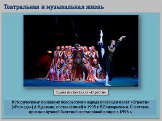 Историческому прошлому белорусского народа посвящён балет «Страсти»
(«Рогнеда») А.Мдивани, поставленный в 1995 г. В.Елизарьевым. Спектакль
признан лучшей балетной постановкой в мире в 1996 г.
Сцена из спектакля «Страсти»
 