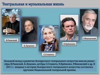 Большой вклад в развитие белорусского театрального искусства внесли режис-
сёры В.Раевский, Б.Луценко, актёры С.Станюта, Н.Ерёменко, Р.Янковский и др. В
2011 г. впервые в истории белорусского театрального искусства состоялось
вручение Национальной театральной премии.
В.Раевский
Б.Луценко
С.Станюта
Н.Ерёменко
Р.Янковский
 