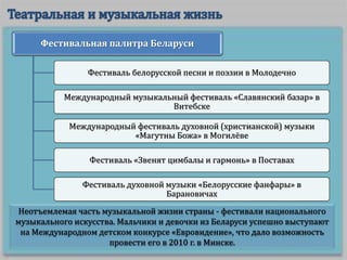 Неотъемлемая часть музыкальной жизни страны - фестивали национального
музыкального искусства. Мальчики и девочки из Беларуси успешно выступают
на Международном детском конкурсе «Евровидение», что дало возможность
провести его в 2010 г. в Минске.
Фестивальная палитра Беларуси
Фестиваль белорусской песни и поэзии в Молодечно
Международный музыкальный фестиваль «Славянский базар» в
Витебске
Международный фестиваль духовной (христианской) музыки
«Магутны Божа» в Могилёве
Фестиваль «Звенят цимбалы и гармонь» в Поставах
Фестиваль духовной музыки «Белорусские фанфары» в
Барановичах
 