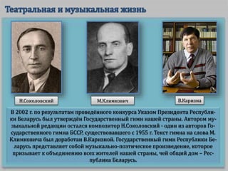 В 2002 г. по результатам проведённого конкурса Указом Президента Республи-
ки Беларусь был утверждён Государственный гимн нашей страны. Автором му-
зыкальной редакции остался композитор Н.Соколовский - один из авторов Го-
сударственного гимна БССР, существовавшего с 1955 г. Текст гимна на слова М.
Климковича был доработан В.Каризной. Государственный гимн Республики Бе-
ларусь представляет собой музыкально-поэтическое произведение, которое
призывает к объединению всех жителей нашей страны, чей общий дом – Рес-
публика Беларусь.
Н.Соколовский М.Климкович В.Каризна
 