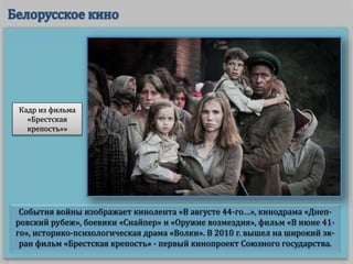 События войны изображает кинолента «В августе 44-го…», кинодрама «Днеп-
ровский рубеж», боевики «Снайпер» и «Оружие возмездия», фильм «В июне 41-
го», историко-психологическая драма «Волки». В 2010 г. вышел на широкий эк-
ран фильм «Брестская крепость» - первый кинопроект Союзного государства.
Кадр из фильма
«Брестская
крепость»»
 