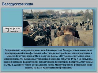 Закреплению международных связей и авторитета белорусского кино служит
международный кинофестиваль «Листапад», который ежегодно проводится в
Минске. Его Гран-при в 2012 г. получил фильм «В тумане», снятый по одно-
именной повести В.Быкова, отражающий военные события 1942 г. на оккупиро-
ванной немецко-фашистскими захватчиками территории Беларуси. Этот фильм
в 2012 г. удостоен также специального приза Международной федерации кино-
прессы на 65-м Каннском кинофестивале.
Кадр из фильма
«В тумане»
 