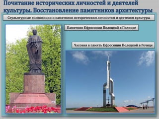 Скульптурные композиции и памятники историческим личностям и деятелям культуры
Памятник Ефросинии Полоцкой в Полоцке
Часовня в память Ефросинии Полоцкой в Речице
 