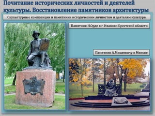 Скульптурные композиции и памятники историческим личностям и деятелям культуры
Памятник Н.Орде в г. Иваново Брестской области
Памятник А.Мицкевичу в Минске
 