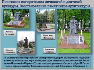 По образцу западноевропейских университетов дворик Белорусского государст-
венного университета украсили скульптуры знаменитых просветителей Ефро-
синии Полоцкой и Кирилла Туровского, автора поэмы «Песня о зубре» М.Гусов-
ского, первопечатника Ф.Скорины, просветителей С.Будного и В.Тяпинского.
Франциск
Скорина
Ефросиния
Полоцкая
Микола
Гусовский
Кирилл
Туровский
 