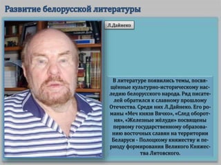 В литературе появились темы, посвя-
щённые культурно-историческому нас-
ледию белорусского народа. Ряд писате-
лей обратился к славному прошлому
Отечества. Среди них Л.Дайнеко. Его ро-
маны «Меч князя Вячко», «След оборот-
ня», «Железные жёлуди» посвящены
первому государственному образова-
нию восточных славян на территории
Беларуси - Полоцкому княжеству и пе-
риоду формирования Великого Княжес-
тва Литовского.
Л.Дайнеко
 