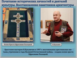 Брестским мастером Н.Кузьмичем в 1997 г. восстановлена христианская свя-
тыня, утраченная в годы Великой Отечественной войны, - создана копия креста
Ефросинии Полоцкой.
Н.КузьмичКопия Креста Ефросинии Полоцкой
 