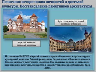 По решению ЮНЕСКО Мирский замково-парковый комплекс и архитектурно-
культурный комплекс бывшей резиденции Радзивиллов в Несвиже внесены в
Список мирового культурного наследия. Они являются одними из самых цен-
ных историко-культурных объектов в нашей стране и её своеобразными брен-
дами.
Мирский замково-
парковый комплекс
Архитектурно-культурный
комплекс в Несвиже
 