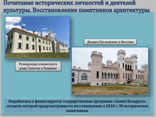 Разработана и финансируется государственная программа «Замки Беларуси»,
согласно которой предусматривается восстановление к 2018 г. 38 исторических
памятников.
Резиденция княжеского
рода Сапегов в Ружанах
Дворец Пусловских в Коссово
 