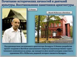 Под руководством заслуженного архитектора Беларуси Л.Левина разработан
проект создания в Витебске шагаловского квартала (производственно-турис-
тического комплекса) на улице, где находится Дом-музей всемирно известного
художника ХХ в. М.Шагала, родиной которого является Беларусь.
Л.Левин
Музей М.Шагала в Витебске
 