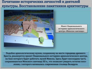 Подобно археологическому музею, созданному на месте городища древнего
Бреста, реализуется проект Национального историко-археологического центра,
на базе которого будет работать музей Минска. Здесь будет воссоздана часть
сохранившегося Менского замчища XII в., что позволит увидеть остатки посе-
ления, с которого начиналась современная столица Беларуси.
Макет Национального
историко-археологического
центра «Минское замчище»
 