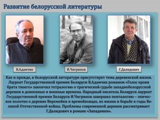 Как и прежде, в белорусской литературе присутствует тема деревенской жизни.
Лауреат Государственной премии Беларуси В.Адамчик романом «Голос крови
брата твоего» закончил тетралогию о трагической судьбе западнобелорусской
деревни в довоенные и военные времена. Народный писатель Беларуси лауреат
Государственной премии Беларуси И.Чигринов завершил пенталогию – эпичес-
кое полотно о деревне Веремейки и времейковцах, их жизни и борьбе в годы Ве-
ликой Отечественной войны. Проблемы современной деревни рассматривает
Г.Далидович в романе «Западники».
В.Адамчик И.Чигринов Г.Далидович
 