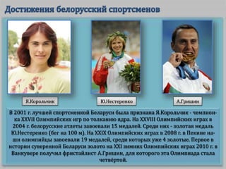 В 2001 г. лучшей спортсменкой Беларуси была признана Я.Корольчик - чемпион-
ка XXVII Олимпийских игр по толканию ядра. На XXVIII Олимпийских играх в
2004 г. белорусские атлеты завоевали 15 медалей. Среди них - золотая медаль
Ю.Нестеренко (бег на 100 м). На XXIX Олимпийских играх в 2008 г. в Пекине на-
ши олимпийцы завоевали 19 медалей, среди которых уже 4 золотые. Первое в
истории суверенной Беларуси золото на XXI зимних Олимпийских играх 2010 г. в
Ванкувере получил фристайлист А.Гришин, для которого эта Олимпиада стала
четвёртой.
Я.Корольчик Ю.Нестеренко А.Гришин
 