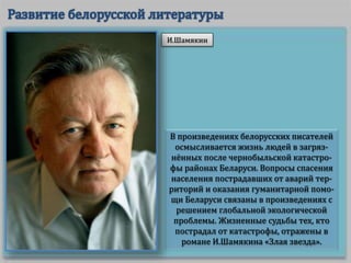 В произведениях белорусских писателей
осмысливается жизнь людей в загряз-
нённых после чернобыльской катастро-
фы районах Беларуси. Вопросы спасения
населения пострадавших от аварий тер-
риторий и оказания гуманитарной помо-
щи Беларуси связаны в произведениях с
решением глобальной экологической
проблемы. Жизненные судьбы тех, кто
пострадал от катастрофы, отражены в
романе И.Шамякина «Злая звезда».
И.Шамякин
 