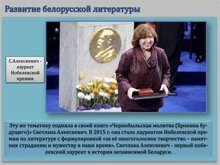 Эту же тематику подняла в своей книге «Чернобыльская молитва (Хроника бу-
дущего)» Светлана Алексиевич. В 2015 г. она стала лауреатом Нобелевской пре-
мии по литературе с формулировкой «за её многоголосное творчество – памят-
ник страданию и мужеству в наше время». Светлана Алексиевич - первый нобе-
левский лауреат в истории независимой Беларуси.
С.Алексиевич -
лауреат
Нобелевской
премии
 