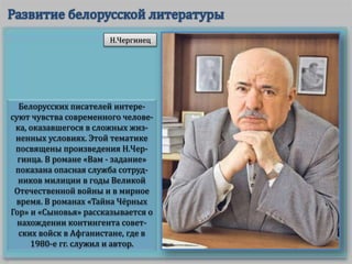 Белорусских писателей интере-
суют чувства современного челове-
ка, оказавшегося в сложных жиз-
ненных условиях. Этой тематике
посвящены произведения Н.Чер-
гинца. В романе «Вам - задание»
показана опасная служба сотруд-
ников милиции в годы Великой
Отечественной войны и в мирное
время. В романах «Тайна Чёрных
Гор» и «Сыновья» рассказывается о
нахождении контингента совет-
ских войск в Афганистане, где в
1980-е гг. служил и автор.
Н.Чергинец
 