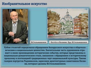 Рубеж столетий определился обращением белорусского искусства к общечело-
веческим и национальным ценностям. Значительная часть художников отра-
жает в своих произведениях исторические события, которые представлены в
национально-романтическом стиле, связанном с обращением к историческому
прошлому и поэтизацией традиционных черт национальной культуры. Такова
галерея портретов Радзивиллов, зарисовки архитектурных памятников Несви-
жа, которые сделаны В.Стельмашонком.
В.Стельмашонок Костёл в Несвиже. Худ. В.Стельмашонок
 