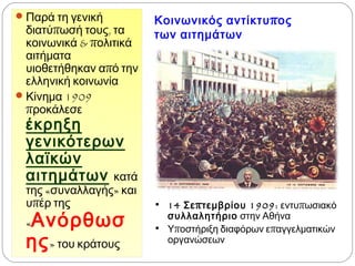 Κοινωνικός αντίκτυπος
των αιτημάτων
 Παρά τη γενική
διατύπωσή τους, τα
κοινωνικά & πολιτικά
αιτήματα υιοθετήθηκαν
από την ελληνική
κοινωνία
 Κίνημα 1909 προκάλεσε
έκρηξη γενικότερων
λαϊκών αιτημάτων
κατά της «συναλλαγής»
και υπέρ της
«Ανόρθωσης»
του κράτους
• 14 Σεπτεμβρίου 1909: εντυπωσιακό
συλλαλητήριο στην Αθήνα
• Υποστήριξη διαφόρων επαγγελματικών
οργανώσεων
 
