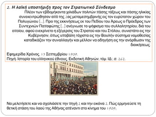 2. Η λαϊκή υποστήριξη προς τον Στρατιωτικό Σύνδεσμο
Πλέον των εβδομήκοντα χιλιάδων πολιτών πάσης τάξεως και πάσης ηλικίας
συνεκεντρώθησαν από της 2ας μεταμεσημβρινής εις τον ευρύτατον χώρον του
Πολυγώνου [...]. Προ της εκκινήσεως εκ του Πεδίου του Άρεως ο Πρόεδρος των
Συντεχνιών Παπαφώτης [...] ανέγνωσε το ψήφισμα του συλλαλητηρίου, διά του
οποίου, αφού ενεκρίνετο η εξέγερσις του Στρατού και του Στόλου, συνιστάτο εις την
Κυβέρνησιν, όπως υποβάλη τάχιστα εις την Βουλήν σύστημα νομοθεσίας καταδικάζον
την συναλλαγήν και μέλλον να οδηγήση εις την ανόρθωσιν της διοικήσεως.
Εφημερίδα Χρόνος, 15 Σεπτεμβρίου 1909.
Πηγή: Ιστορία του ελληνικού έθνους, Εκδοτική Αθηνών, τόμ. ΙΔ‘, σ. 262.
▲ Να μελετήσετε και να
σχολιάσετε την πηγή 2 και
την εικόνα 2 ►. Πώς
ερμηνεύετε τη θετική στάση
του λαού της Αθήνας
απέναντι στο κίνημα του
1909;
 