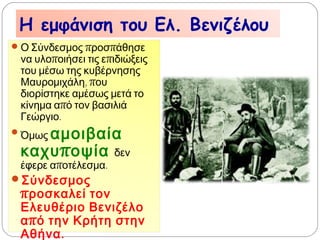 Η εμφάνιση του Ελ. Βενιζέλου
 Ο Σύνδεσμος προσπάθησε να
υλοποιήσει τις επιδιώξεις του
μέσω της κυβέρνησης
Μαυρομιχάλη, που διορίστηκε
αμέσως μετά το κίνημα από τον
βασιλιά Γεώργιο.
 Όμως αμοιβαία
καχυποψία δεν έφερε
αποτέλεσμα.
 Σύνδεσμος προσκαλεί τον
Ελευθέριο Βενιζέλο από
την Κρήτη στην Αθήνα.
 
