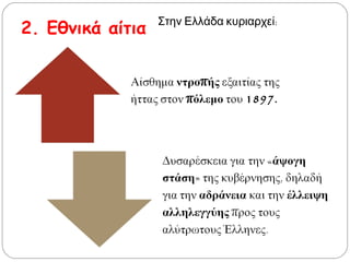 2. Εθνικά αίτια
Αίσθημα ντροπής εξαιτίας της
ήττας στον πόλεμο του 1897.
Δυσαρέσκεια για την «άψογη
στάση» της κυβέρνησης, δηλαδή
για την αδράνεια και την
έλλειψη αλληλεγγύης προς
τους αλύτρωτους Έλληνες.
Στην Ελλάδα κυριαρχεί:
 