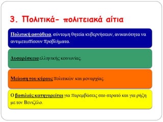 3. Πολιτικά- πολιτειακά αίτια
Πολιτική αστάθεια, σύντομη θητεία κυβερνήσεων,
ανικανότητα να αντιμετωπίσουν προβλήματα.
Δυσαρέσκεια ελληνικής κοινωνίας.
Μείωση του κύρους πολιτικών και μοναρχίας.
Ο βασιλιάς κατηγορείται για παρεμβάσεις στο
στρατό και για ρήξη με τον Βενιζέλο.
 