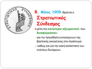 Β. Μάιος 1909: ιδρύεται ο
Στρατιωτικός
Σύνδεσμος
 μέλη του κατώτεροι
αξιωματικοί, που
δυσφορούσαν:
1. για την προώθηση
ευνοούμενων της βασιλικής
οικογένειας στο στράτευμα
2. καθώς και για την κακή
κατάσταση των ενόπλων
δυνάμεων.
 