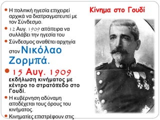 Κίνημα στο Γουδί Η πολιτική ηγεσία επιχειρεί αρχικά
να διαπραγματευτεί με τον
Σύνδεσμο.
 12 Αυγ. 1909 απόπειρα να συλλάβει
την ηγεσία του
 Σύνδεσμος αναθέτει αρχηγία στον
Νικόλαο Ζορμπά.
15 Αυγ. 1909 εκδήλωση
κινήματος με κέντρο το
στρατόπεδο στο Γουδί.
 Η κυβέρνηση αδύναμη αποδέχεται
τους όρους του κινήματος.
 Κινηματίες επιστρέφουν στις θέσεις
τους διατηρώντας την οργάνωσή
τους.
 