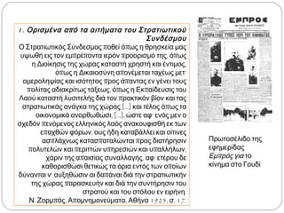 1. Ορισμένα από τα αιτήματα του Στρατιωτικού
Συνδέσμου
Ο Στρατιωτικός Σύνδεσμος ποθεί όπως η θρησκεία
μας υψωθή εις τον εμπρέποντα ιερόν προορισμό της,
όπως η Διοίκησις της χώρας καταστή χρηστή και
έντιμος, όπως η Δικαιοσύνη απονέμεται ταχέως μετ’
αμεροληψίας και ισότητος προς άπαντας εν γένει
τους πολίτας αδιακρίτως τάξεως, όπως η
Εκπαίδευσις του Λαού καταστή λυσιτελής διά τον
πρακτικόν βίον και τας στρατιωτικάς ανάγκα της
χώρας [...] και τέλος όπως τα οικονομικά
ανορθωθώσι, [...], ώστε αφ’ ενός μεν ο σχεδόν
πενόμενος ελληνικός λαός ανακουφισθή εκ των
επαχθών φόρων, ους ήδη καταβάλλει και οίτινες
ασπλάχνως κατασπαταλώνται προς διατήρησιν
πολυτελών και περιττών υπηρεσιών και υπαλλήλων,
χάριν της απαισίας συναλλαγής, αφ’ ετέρου δε
καθορισθώσι θετικώς τα όρια εντός των οποίων
δύνανται ν’ αυξηθώσιν αι δαπάναι διά την
στρατιωτικήν της χώρας παρασκευήν και διά την
συντήρησιν του στρατού και του στόλου εν ειρήνη.
Ν. Ζορμπάς, Απομνημονεύματα, Αθήνα 1925, σ. 17.
▲ Πρωτοσέλιδο της
εφημερίδας Εμπρός για το
κίνημα στο Γουδί
 