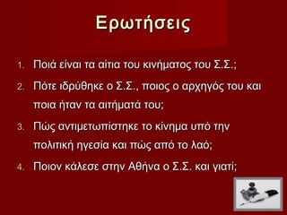 Ερωτήσεις

1.   Ποιά είναι τα αίτια του κινήματος του Σ.Σ.;
2.   Πότε ιδρύθηκε ο Σ.Σ., ποιος ο αρχηγός του και
     ποια ήταν τα αιτήματά του;
3.   Πώς αντιμετωπίστηκε το κίνημα υπό την
     πολιτική ηγεσία και πώς από το λαό;
4.   Ποιον κάλεσε στην Αθήνα ο Σ.Σ. και γιατί;
 