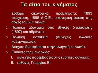 Τα αίτια του κινήματος
1.    Σοβαρά      οικονομικά   προβλήματα:      1893
      πτώχευση, 1898 Δ.Ο.Ε., οικονομική ύφεση στις
      αρχές του 20ου αιώνα.
2.    Πολιτική αδυναμία στις εθνικές διεκδικήσεις
      (1897) και αδράνεια.
3.    Πολιτική     αστάθεια    (συνεχείς     αλλαγές
      κυβερνήσεων).
4.    Διάχυτη δυσαρέσκεια στην ελληνική κοινωνία.
5.    Ευθύνες της μοναρχίας:
     I. συνεχείς παρεμβάσεις στις ένοπλες δυνάμεις
     II. ευθύνες Γεωργίου Β'.
 