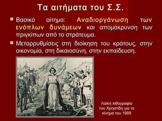 Τα αιτήματα του Σ.Σ.
 Βασικό     αίτημα:    Αναδιοργάνωση                των
  ενόπλων δυνάμεων και απομάκρυνση                    των
  πριγκίπων από το στράτευμα.
 Μεταρρυθμίσεις στη διοίκηση του κράτους,           στην
  οικονομία, στη δικαιοσύνη, στην εκπαίδευση.




                                Λαϊκή λιθογραφία
                               του Χρηστίδη για το
                                 κίνημα του 1909
 