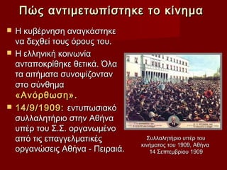 Πώς αντιμετωπίστηκε το κίνημα
 Η κυβέρνηση αναγκάστηκε
  να δεχθεί τους όρους του.
 Η ελληνική κοινωνία
  ανταποκρίθηκε θετικά. Όλα
  τα αιτήματα συνοψίζονταν
  στο σύνθημα
  «Ανόρθωση».
 14/9/1909: εντυπωσιακό
  συλλαλητήριο στην Αθήνα
  υπέρ του Σ.Σ. οργανωμένο
  από τις επαγγελματικές          Συλλαλητήριο υπέρ του
                                κινήματος του 1909, Αθήνα
  οργανώσεις Αθήνα - Πειραιά.      14 Σεπτεμβρίου 1909
 