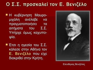 Ο Σ.Σ. προσκαλεί τον Ε. Βενιζέλο

   Η κυβέρνηση Μαυρο-
    μιχάλη ανέλαβε να
    πραγματοποιήσει   τα
    αιτήματα  του   Σ.Σ.
    Υπήρχε όμως καχυπο-
    ψία.

   Έτσι η ηγεσία του Σ.Σ.
    κάλεσε στην Αθήνα τον
    Ε. Βενιζέλο που είχε
    διακριθεί στην Κρήτη.
                             Ελευθέριος Βενιζέλος
 