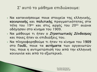  Να κατανοήσουμε ποια στοιχεία της ελληνικής,
κοινωνικής και πολιτικής πραγματικότητας στα
τέλη του 19ου και στις αρχές του 20ου αιώνα
οδήγησαν στο κίνημα του 1909.
 Να μάθουμε τι ήταν ο Στρατιωτικός Σύνδεσμος
και ποιες ήταν οι επιδιώξεις του.
 Να πληροφορηθούμε τι ήταν το κίνημα του 1909
στο Γουδί, ποια τα αιτήματα των οργανωτών
του, ποια η αντιμετώπισή του από την ελληνική
κοινωνία και από το εξωτερικό.
Χιωτέρη Κατερίνα -
katchiot.blogspot.gr
 