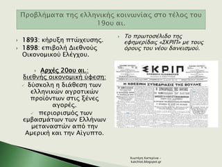  1893: κήρυξη πτώχευσης.
 1898: επιβολή Διεθνούς
Οικονομικού Ελέγχου.
 Αρχές 20ου αι.:
διεθνής οικονομική ύφεση:
 δύσκολη η διάθεση των
ελληνικών αγροτικών
προϊόντων στις ξένες
αγορές.
 περιορισμός των
εμβασμάτων των Ελλήνων
μεταναστών από την
Αμερική και την Αίγυπτο.
 Το πρωτοσέλιδο της
εφημερίδας «ΣΚΡΙΠ» με τους
όρους του νέου δανεισμού.
Χιωτέρη Κατερίνα -
katchiot.blogspot.gr
 