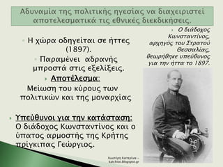 ◦ Η χώρα οδηγείται σε ήττες
(1897).
◦ Παραμένει αδρανής
μπροστά στις εξελίξεις.
 Αποτέλεσμα:
Μείωση του κύρους των
πολιτικών και της μοναρχίας
 Υπεύθυνοι για την κατάσταση:
Ο διάδοχος Κωνσταντίνος και ο
ύπατος αρμοστής της Κρήτης
πρίγκιπας Γεώργιος.
 Ο διάδοχος
Κωνσταντίνος,
αρχηγός του Στρατού
Θεσσαλίας,
θεωρήθηκε υπεύθυνος
για την ήττα το 1897.
Χιωτέρη Κατερίνα -
katchiot.blogspot.gr
 