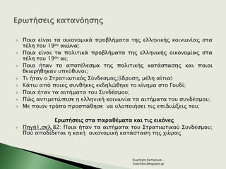  Ποια είναι τα οικονομικά προβλήματα της ελληνικής κοινωνίας στα
τέλη του 19ου αιώνα;
 Ποια είναι τα πολιτικά προβλήματα της ελληνικής οικονομίας στα
τέλη του 19ου αι;
 Ποιο ήταν το αποτέλεσμα της πολιτικής κατάστασης και ποιοι
θεωρήθηκαν υπεύθυνοι;
 Τι ήταν ο Στρατιωτικός Σύνδεσμος;(ίδρυση, μέλη αίτια)
 Κάτω από ποιες συνθήκες εκδηλώθηκε το κίνημα στο Γουδί;
 Ποια ήταν τα αιτήματα του Συνδέσμου;
 Πώς αντιμετώπισε η ελληνική κοινωνία τα αιτήματα του συνδέσμου;
 Με ποιον τρόπο προσπάθησε να υλοποιήσει τις επιδιώξεις του;
Ερωτήσεις στα παραθέματα και τις εικόνες
 Πηγή1,σελ.82: Ποια ήταν τα αιτήματα του Στρατιωτικού Συνδέσμου;
Πού αποδίδεται η κακή οικονομική κατάσταση της χώρας
Χιωτέρη Κατερίνα -
katchiot.blogspot.gr
 