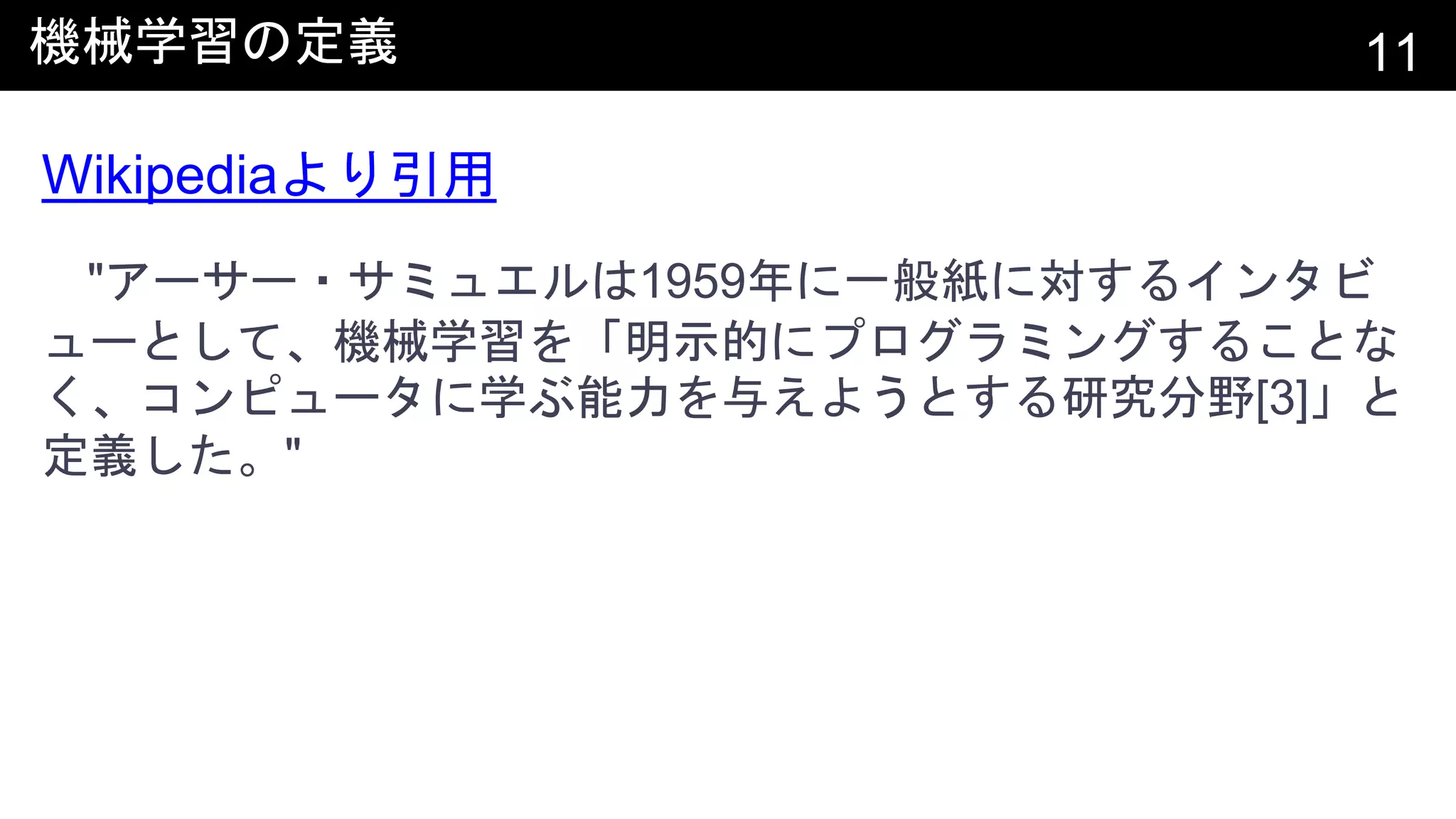 機械学習の定義 11
Wikipediaより引用
"アーサー・サミュエルは1959年に一般紙に対するインタビ
ューとして、機械学習を「明示的にプログラミングすることな
く、コンピュータに学ぶ能力を与えようとする研究分野[3]」と
定義した。"
 