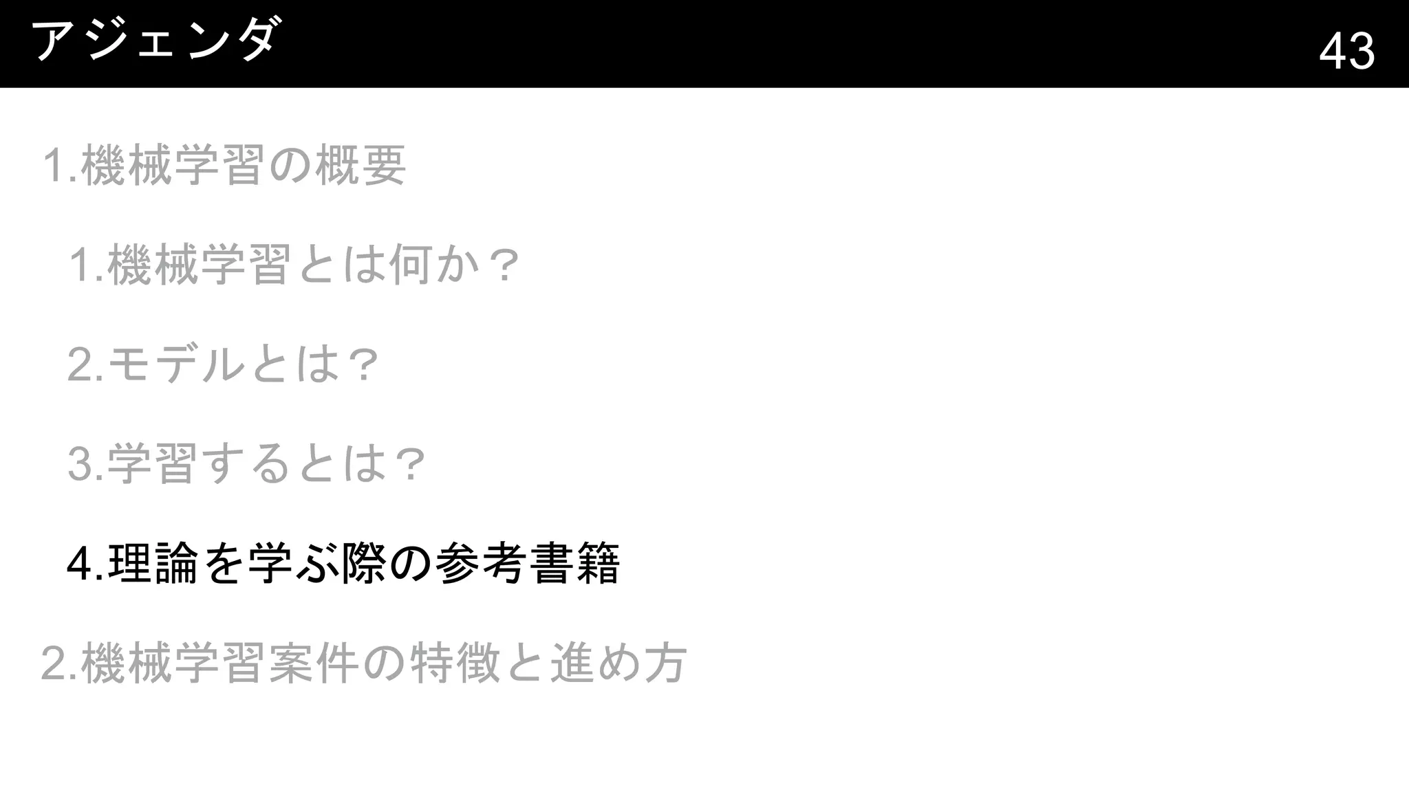 アジェンダ 43
1.機械学習の概要
1.機械学習とは何か？
2.モデルとは？
3.学習するとは？
4.理論を学ぶ際の参考書籍
2.機械学習案件の特徴と進め方
 