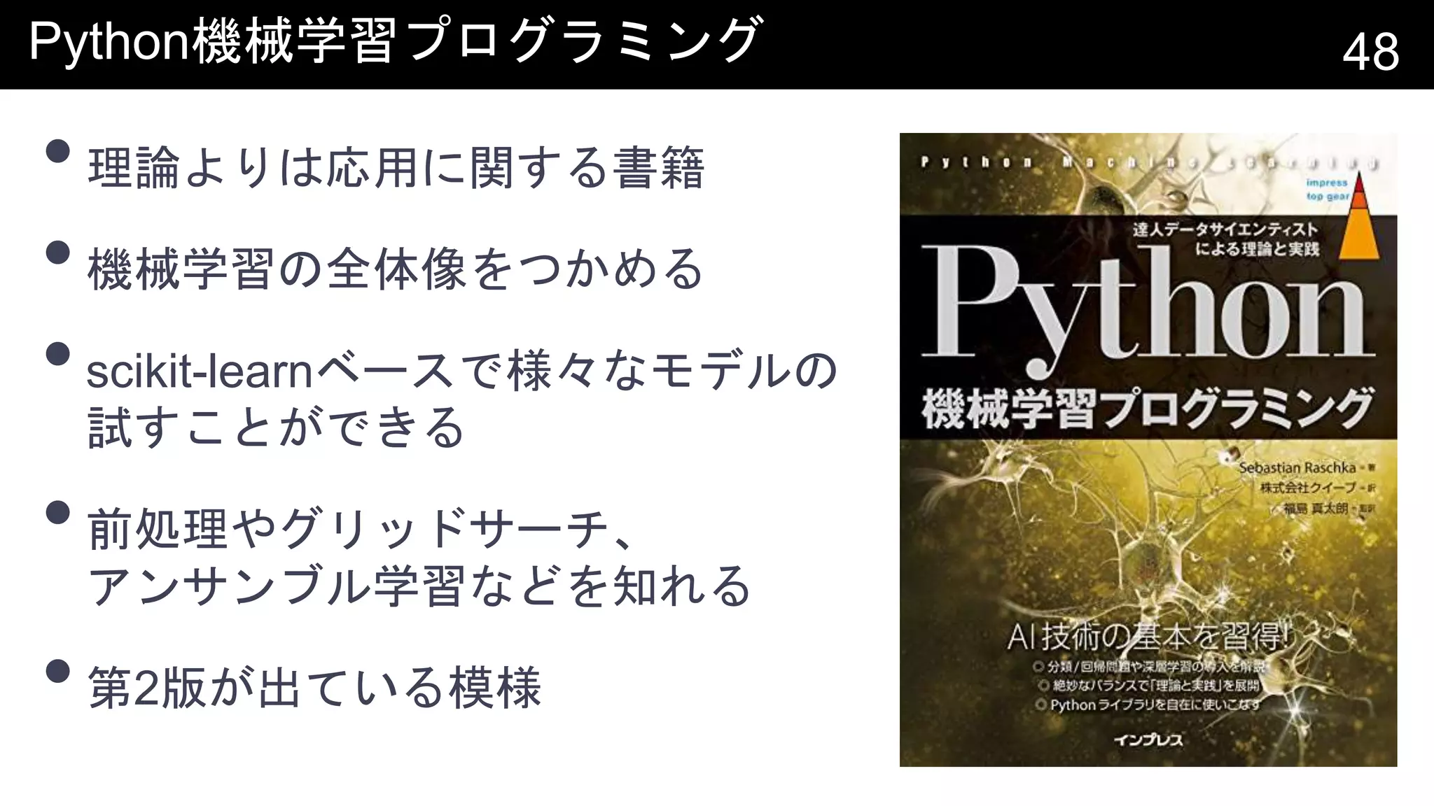 Python機械学習プログラミング 48
•理論よりは応用に関する書籍
•機械学習の全体像をつかめる
•scikit-learnベースで様々なモデルの
試すことができる
•前処理やグリッドサーチ、
アンサンブル学習などを知れる
•第2版が出ている模様
 